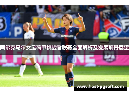 阿尔克马尔女足荷甲挑战者联赛全面解析及发展前景展望 阿尔克马尔女足荷甲挑战者联赛全面解析及发展前景展望