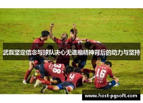 武磊坚定信念与球队决心无退缩精神背后的动力与坚持