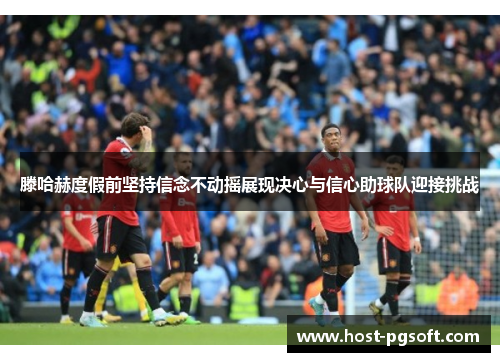 滕哈赫度假前坚持信念不动摇展现决心与信心助球队迎接挑战 滕哈赫度假前坚持信念不动摇展现决心与信心助球队迎接挑战